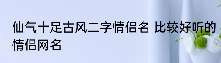仙气十足古风二字情侣名 比较好听的情侣网名