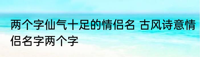 两个字仙气十足的情侣名 古风诗意情侣名字两个字