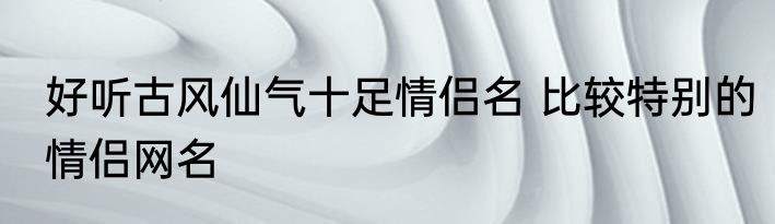 好听古风仙气十足情侣名 比较特别的情侣网名