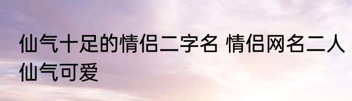 仙气十足的情侣二字名 情侣网名二人仙气可爱