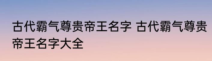 古代霸气尊贵帝王名字 古代霸气尊贵帝王名字大全