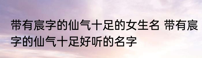 带有宸字的仙气十足的女生名 带有宸字的仙气十足好听的名字
