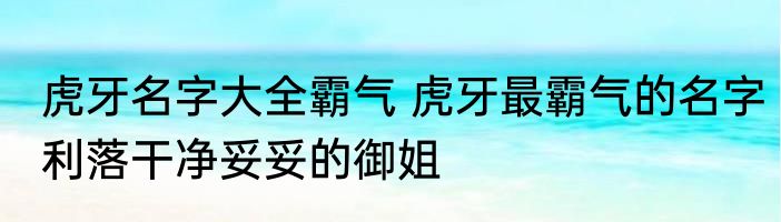 虎牙名字大全霸气 虎牙最霸气的名字利落干净妥妥的御姐