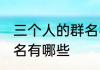 三个人的群名字霸气 适合三个人的群名有哪些