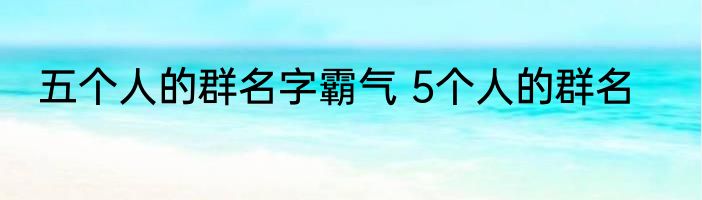 五个人的群名字霸气 5个人的群名