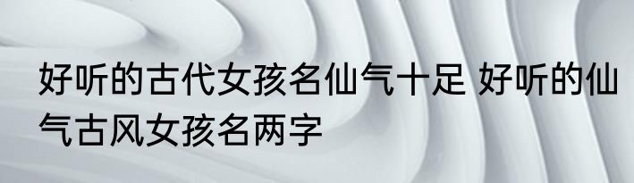 好听的古代女孩名仙气十足 好听的仙气古风女孩名两字
