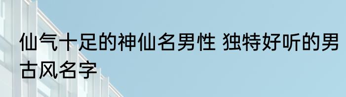 仙气十足的神仙名男性 独特好听的男古风名字