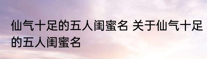 仙气十足的五人闺蜜名 关于仙气十足的五人闺蜜名