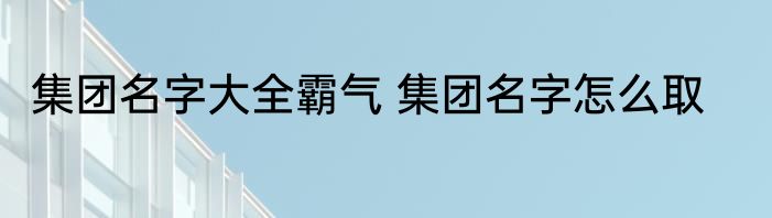 集团名字大全霸气 集团名字怎么取