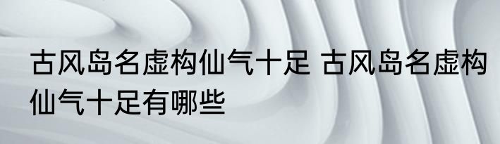 古风岛名虚构仙气十足 古风岛名虚构仙气十足有哪些