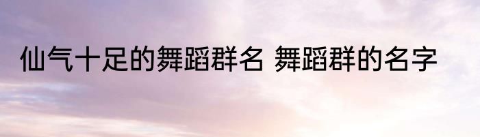仙气十足的舞蹈群名 舞蹈群的名字