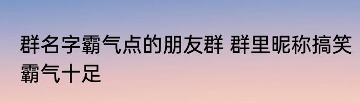 群名字霸气点的朋友群 群里昵称搞笑霸气十足