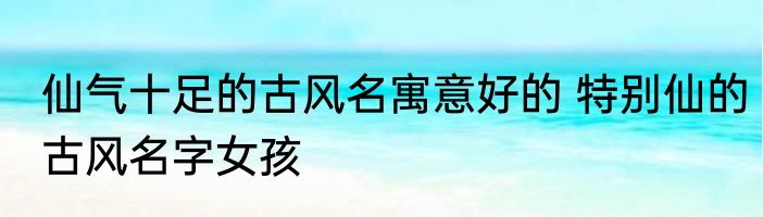 仙气十足的古风名寓意好的 特别仙的古风名字女孩