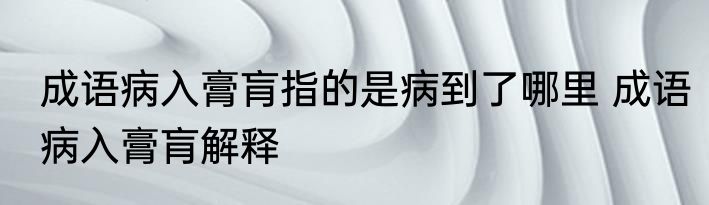 成语病入膏肓指的是病到了哪里 成语病入膏肓解释