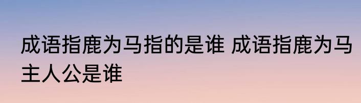 成语指鹿为马指的是谁 成语指鹿为马主人公是谁