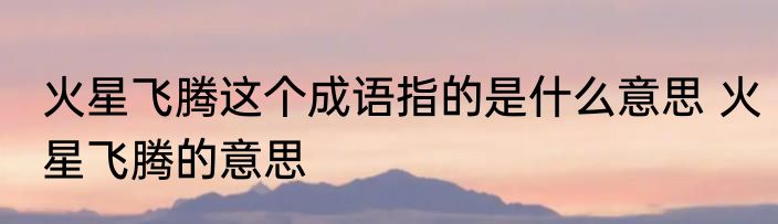 火星飞腾这个成语指的是什么意思 火星飞腾的意思