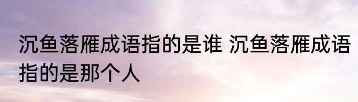 沉鱼落雁成语指的是谁 沉鱼落雁成语指的是那个人