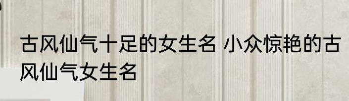 古风仙气十足的女生名 小众惊艳的古风仙气女生名