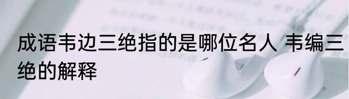 成语韦边三绝指的是哪位名人 韦编三绝的解释