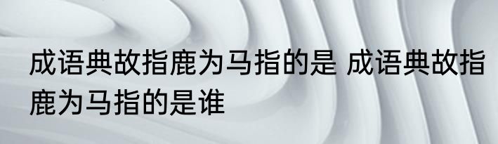 成语典故指鹿为马指的是 成语典故指鹿为马指的是谁