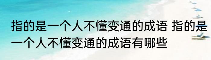 指的是一个人不懂变通的成语 指的是一个人不懂变通的成语有哪些
