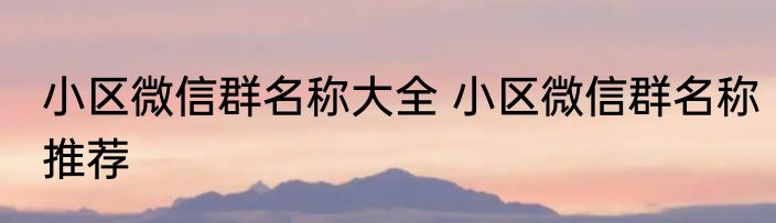 小区微信群名称大全 小区微信群名称推荐