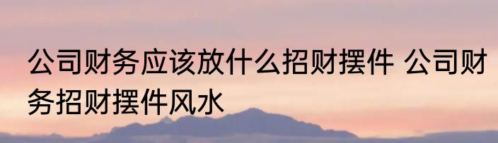公司财务应该放什么招财摆件 公司财务招财摆件风水