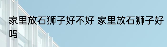 家里放石狮子好不好 家里放石狮子好吗