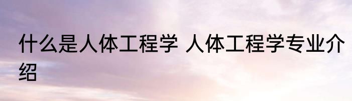 什么是人体工程学 人体工程学专业介绍