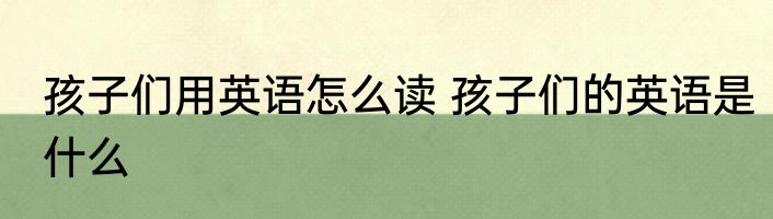 孩子们用英语怎么读 孩子们的英语是什么