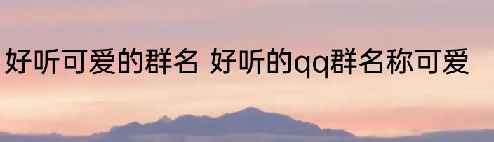 好听可爱的群名 好听的qq群名称可爱
