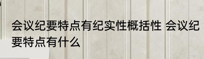 会议纪要特点有纪实性概括性 会议纪要特点有什么