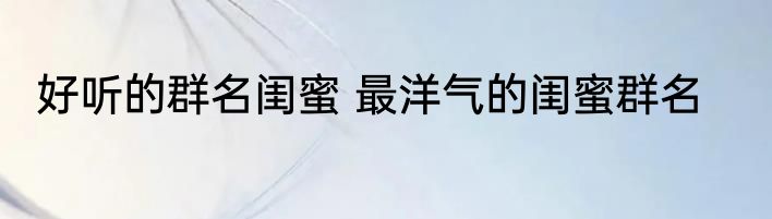 好听的群名闺蜜 最洋气的闺蜜群名