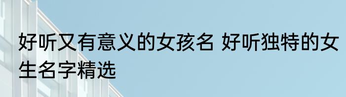 好听又有意义的女孩名 好听独特的女生名字精选