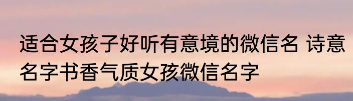 适合女孩子好听有意境的微信名 诗意名字书香气质女孩微信名字