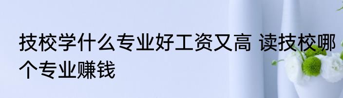技校学什么专业好工资又高 读技校哪个专业赚钱