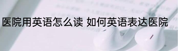 医院用英语怎么读 如何英语表达医院