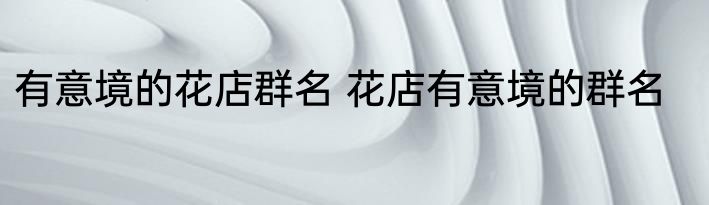 有意境的花店群名 花店有意境的群名