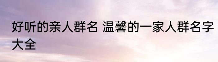 好听的亲人群名 温馨的一家人群名字大全