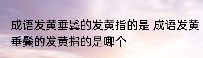 成语发黄垂鬓的发黄指的是 成语发黄垂鬓的发黄指的是哪个
