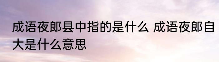 成语夜郎县中指的是什么 成语夜郎自大是什么意思