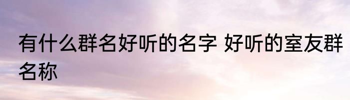 有什么群名好听的名字 好听的室友群名称