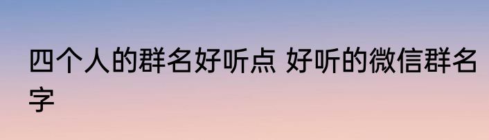四个人的群名好听点 好听的微信群名字