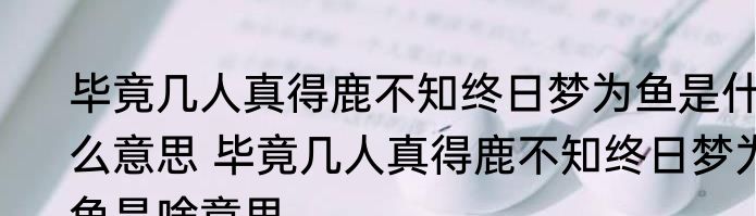 毕竟几人真得鹿不知终日梦为鱼是什么意思 毕竟几人真得鹿不知终日梦为鱼是啥意思