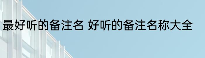 最好听的备注名 好听的备注名称大全