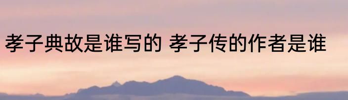 孝子典故是谁写的 孝子传的作者是谁