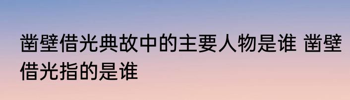凿壁借光典故中的主要人物是谁 凿壁借光指的是谁