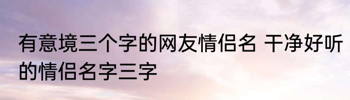 有意境三个字的网友情侣名 干净好听的情侣名字三字