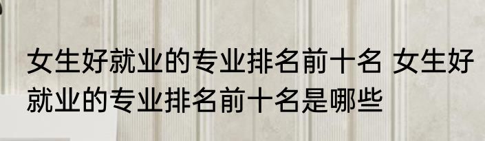 女生好就业的专业排名前十名 女生好就业的专业排名前十名是哪些