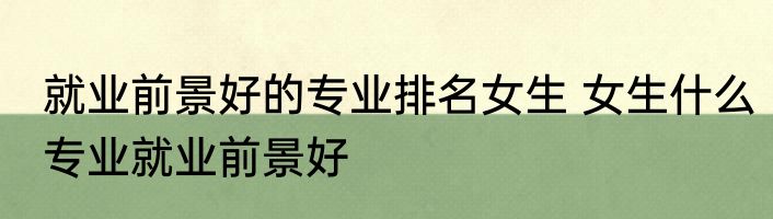 就业前景好的专业排名女生 女生什么专业就业前景好